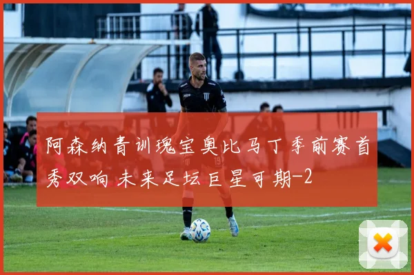 阿森纳青训瑰宝奥比马丁季前赛首秀双响 未来足坛巨星可期
