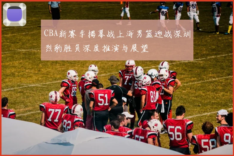 CBA新赛季揭幕战上海男篮迎战深圳烈豹胜负深度推演与展望