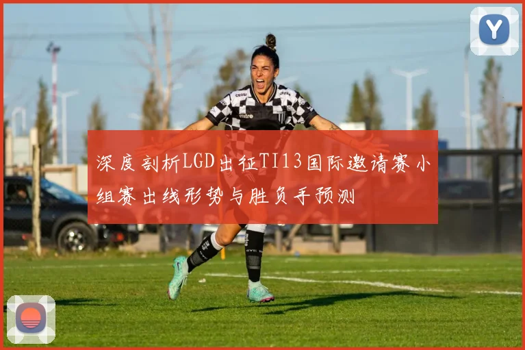 深度剖析LGD出征TI13国际邀请赛小组赛出线形势与胜负手预测