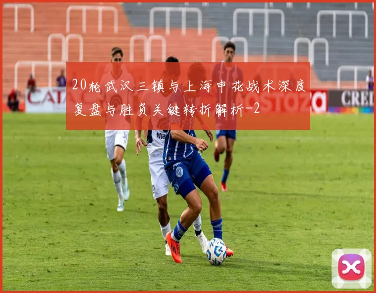20轮武汉三镇与上海申花战术深度复盘与胜负关键转折解析