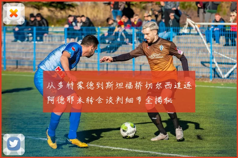 从多特蒙德到斯坦福桥切尔西追逐阿德耶米转会谈判细节全揭秘
