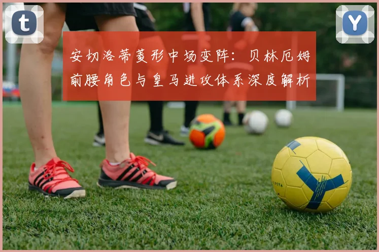 安切洛蒂菱形中场变阵:贝林厄姆前腰角色与皇马进攻体系深度解析