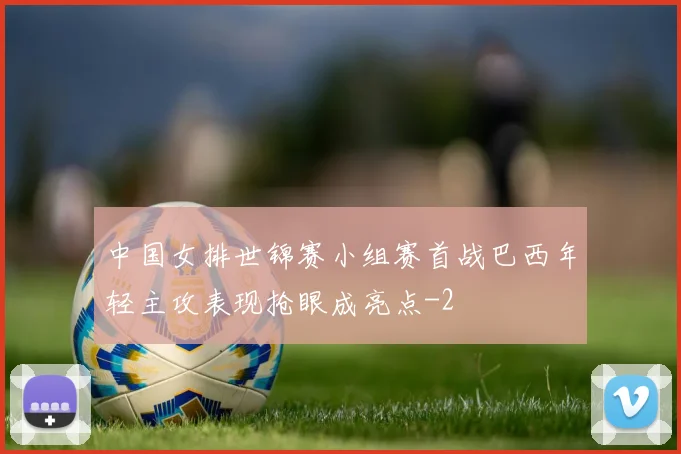 中国女排世锦赛小组赛首战巴西年轻主攻表现抢眼成亮点