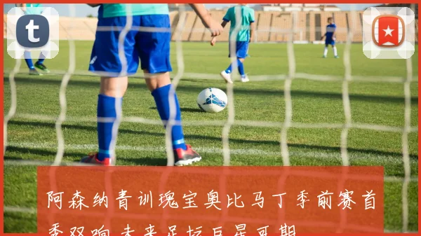 阿森纳青训瑰宝奥比马丁季前赛首秀双响 未来足坛巨星可期