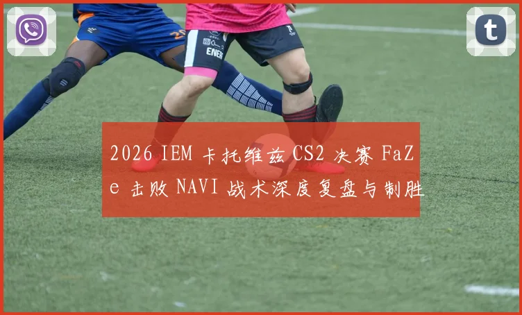 2026 IEM 卡托维兹 CS2 决赛 FaZe 击败 NAVI 战术深度复盘与制胜关键解析