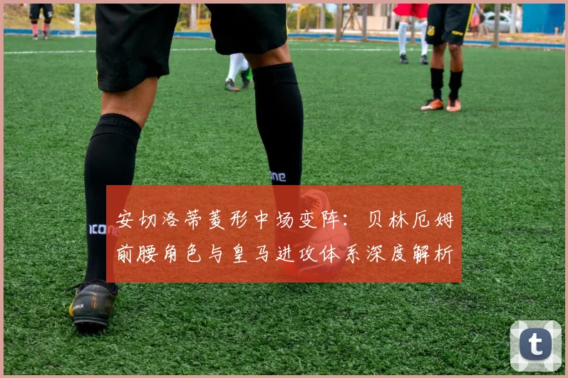 安切洛蒂菱形中场变阵：贝林厄姆前腰角色与皇马进攻体系深度解析