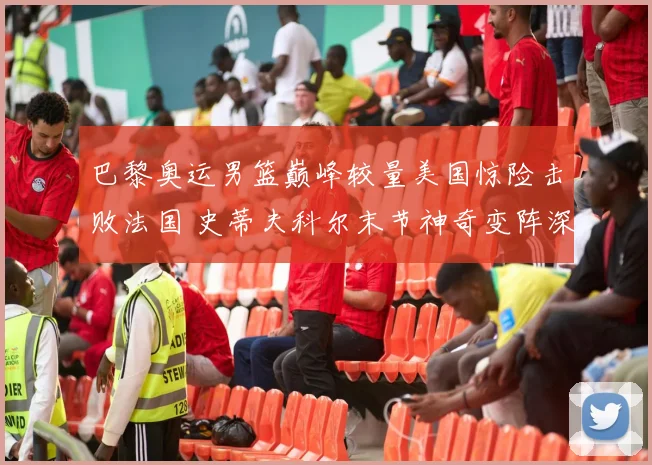 巴黎奥运男篮巅峰较量美国惊险击败法国 史蒂夫科尔末节神奇变阵深度战术复盘