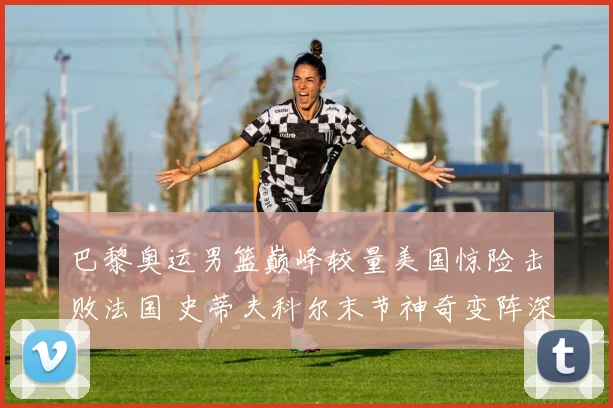 巴黎奥运男篮巅峰较量美国惊险击败法国 史蒂夫科尔末节神奇变阵深度战术复盘