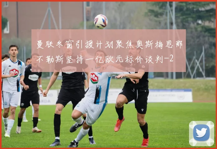 曼联冬窗引援计划聚焦奥斯梅恩那不勒斯坚持一亿欧元标价谈判