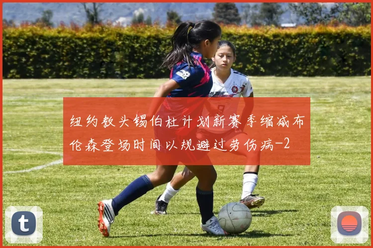 纽约教头锡伯杜计划新赛季缩减布伦森登场时间以规避过劳伤病
